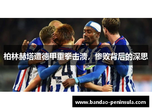 柏林赫塔遭德甲重拳击溃，惨败背后的深思