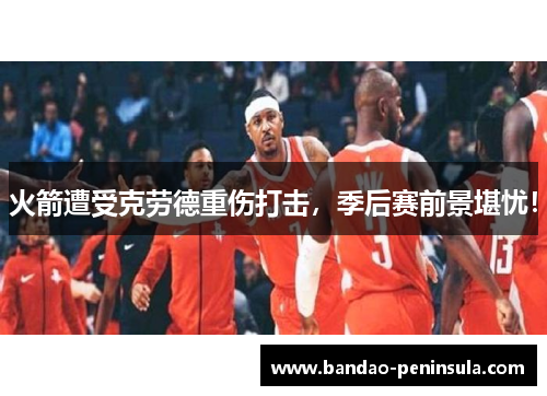火箭遭受克劳德重伤打击，季后赛前景堪忧！
