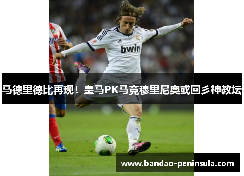 马德里德比再现！皇马PK马竞穆里尼奥或回彡神教坛